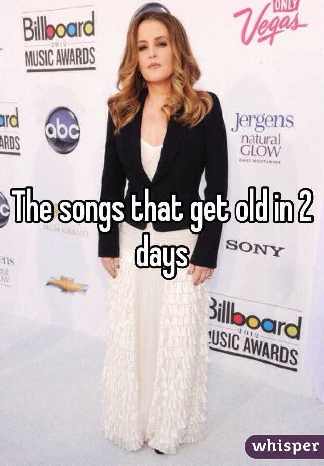 The songs that get old in 2 days 