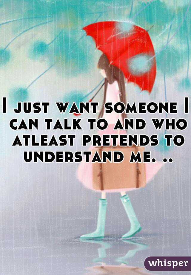 I just want someone I can talk to and who atleast pretends to understand me. ..
