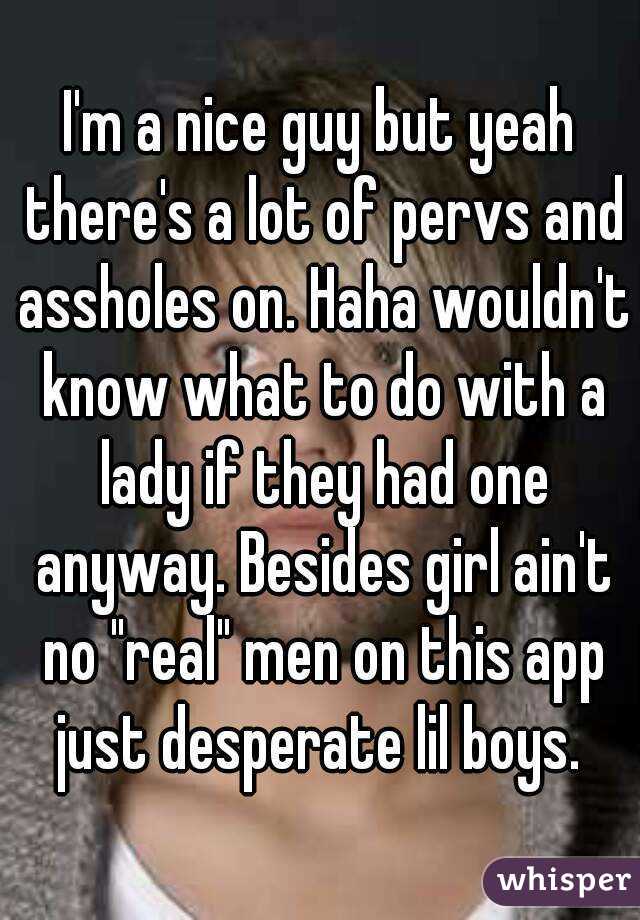 I'm a nice guy but yeah there's a lot of pervs and assholes on. Haha wouldn't know what to do with a lady if they had one anyway. Besides girl ain't no "real" men on this app just desperate lil boys. 