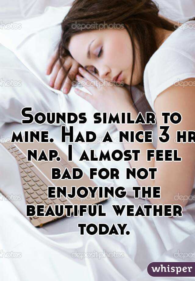 Sounds similar to mine. Had a nice 3 hr nap. I almost feel bad for not enjoying the beautiful weather today.