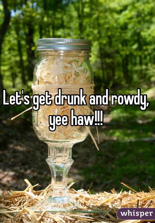 Let's get drunk and rowdy, yee haw!!!