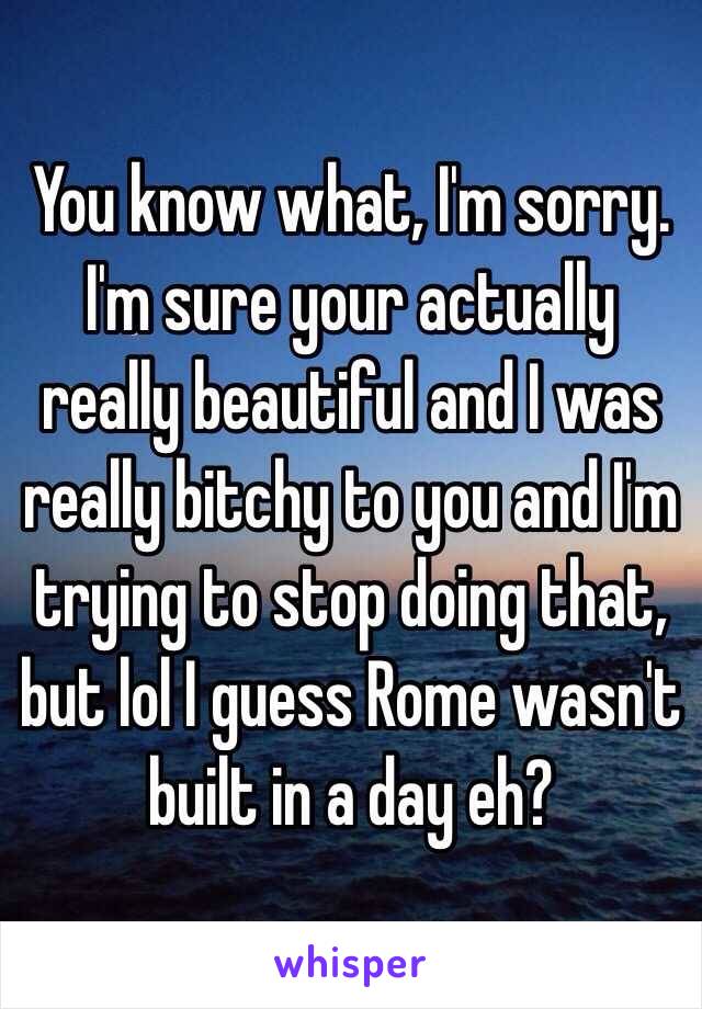 You know what, I'm sorry. I'm sure your actually really beautiful and I was really bitchy to you and I'm trying to stop doing that, but lol I guess Rome wasn't built in a day eh? 