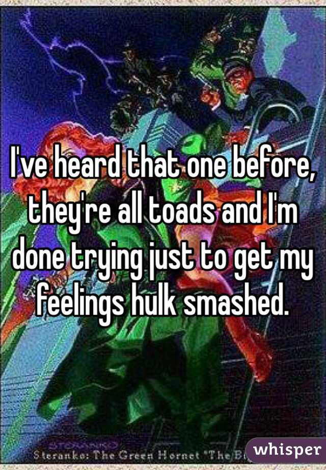 I've heard that one before, they're all toads and I'm done trying just to get my feelings hulk smashed. 