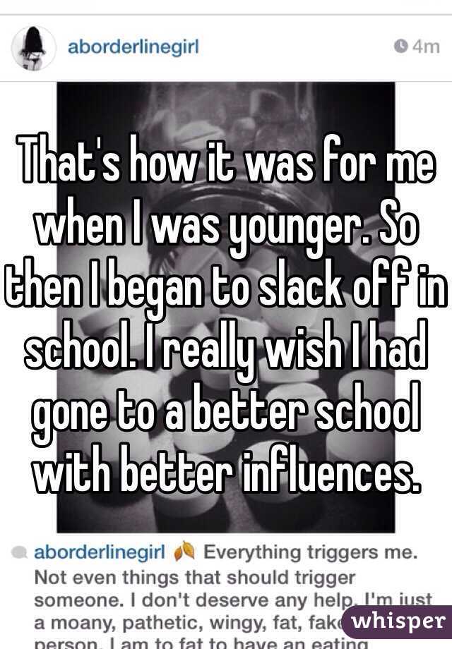 That's how it was for me when I was younger. So then I began to slack off in school. I really wish I had gone to a better school with better influences. 