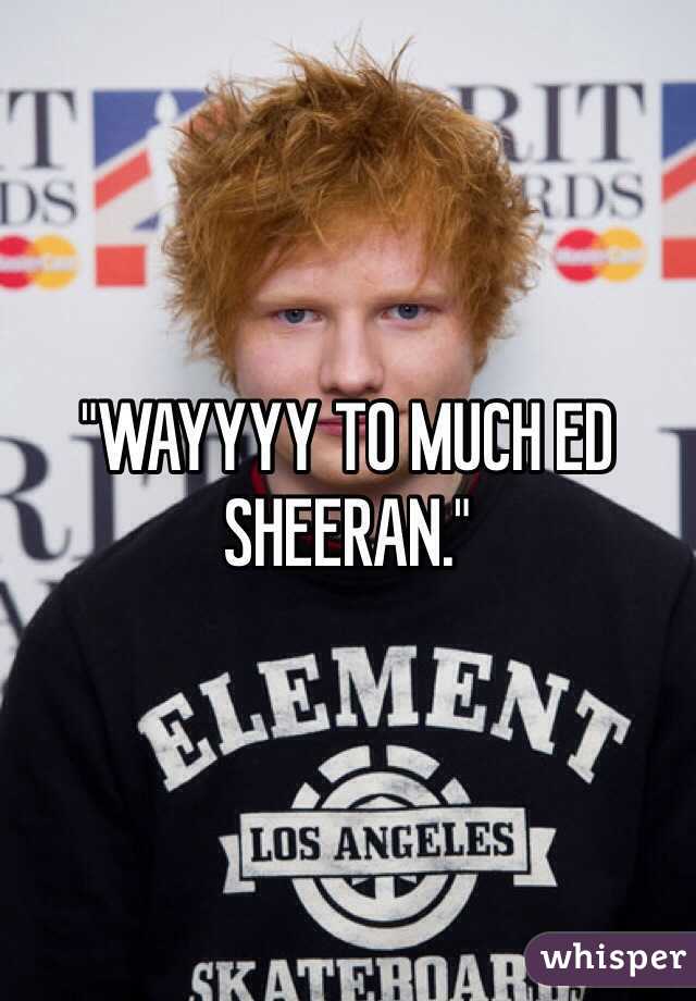 "WAYYYY TO MUCH ED SHEERAN."