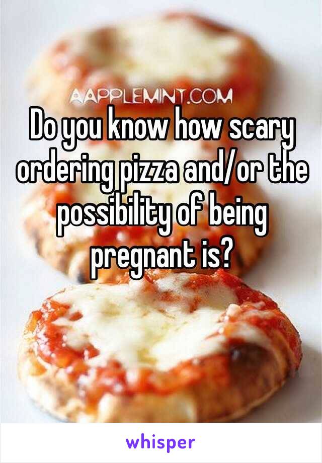 Do you know how scary ordering pizza and/or the possibility of being pregnant is? 