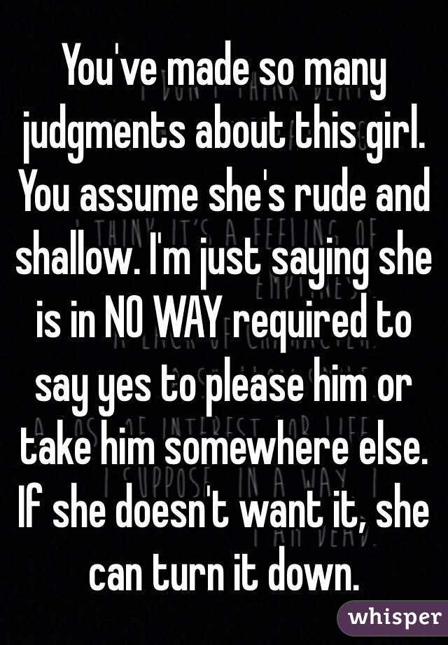 You've made so many judgments about this girl. You assume she's rude and shallow. I'm just saying she is in NO WAY required to say yes to please him or take him somewhere else. If she doesn't want it, she can turn it down.  