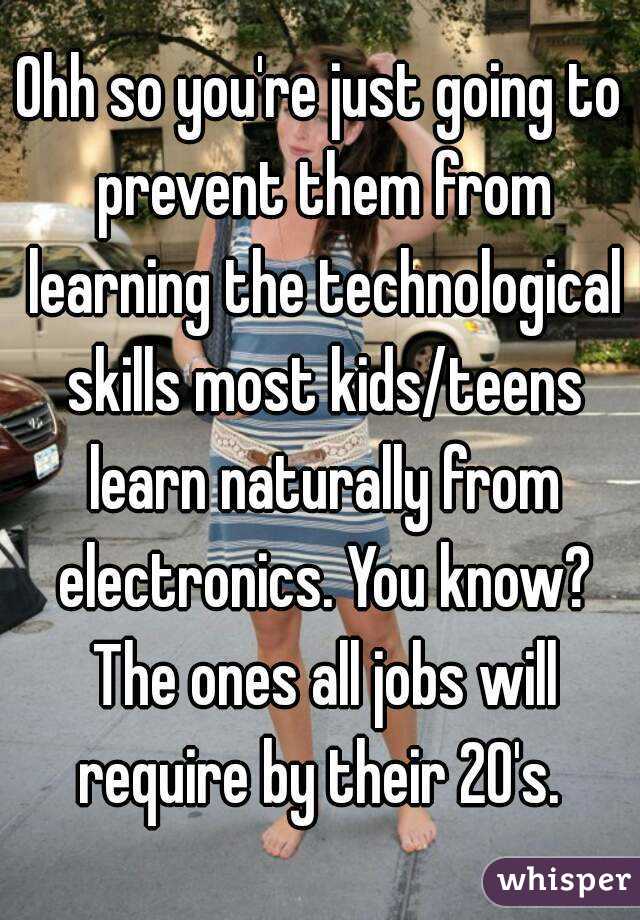 Ohh so you're just going to prevent them from learning the technological skills most kids/teens learn naturally from electronics. You know? The ones all jobs will require by their 20's. 