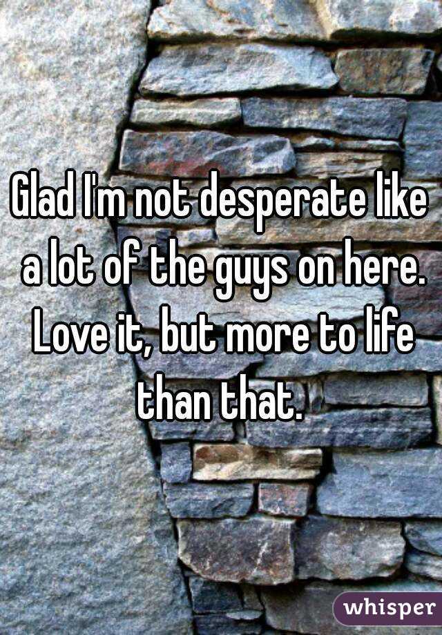 Glad I'm not desperate like a lot of the guys on here. Love it, but more to life than that. 
