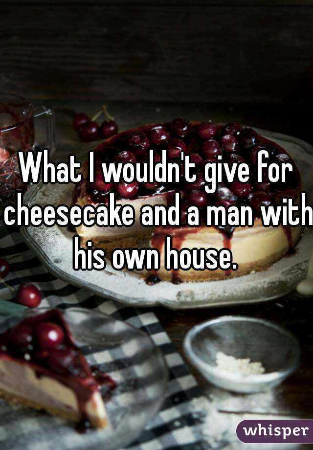 What I wouldn't give for cheesecake and a man with his own house. 