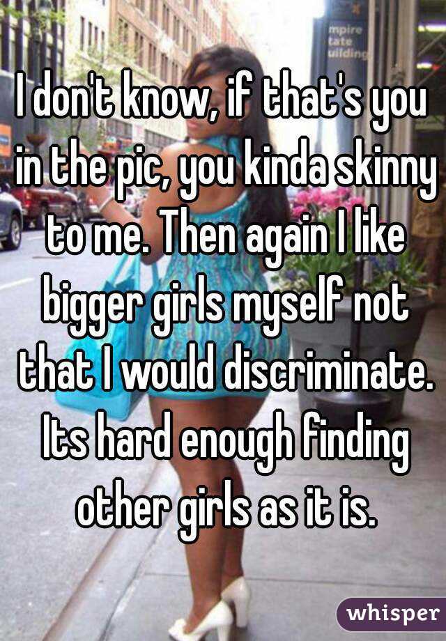 I don't know, if that's you in the pic, you kinda skinny to me. Then again I like bigger girls myself not that I would discriminate. Its hard enough finding other girls as it is.