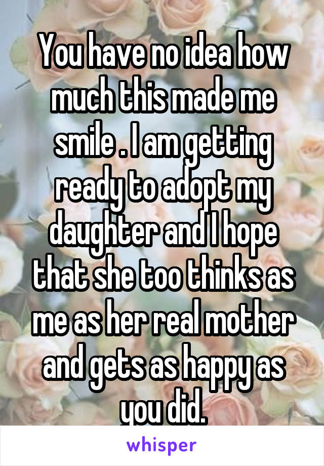 You have no idea how much this made me smile . I am getting ready to adopt my daughter and I hope that she too thinks as me as her real mother and gets as happy as you did.