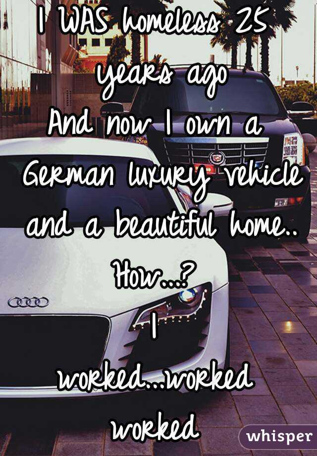 I WAS homeless 25 years ago
And now I own a German luxury vehicle and a beautiful home..
How...?
I
worked...worked
worked