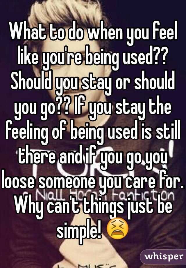 What to do when you feel like you're being used?? Should you stay or should you go?? If you stay the feeling of being used is still there and if you go you loose someone you care for. Why can't things just be simple! 😫