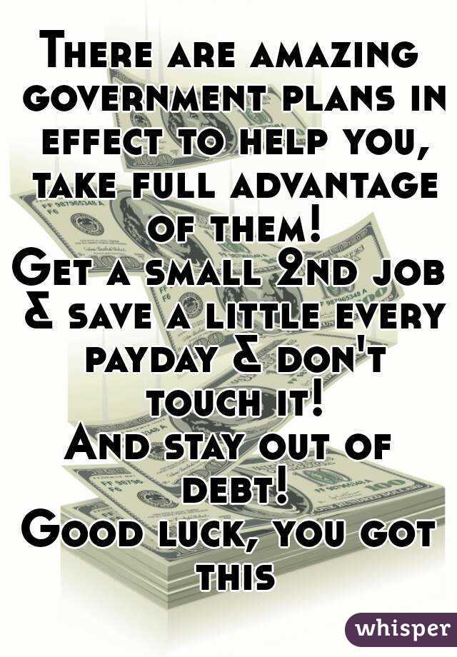 There are amazing government plans in effect to help you, take full advantage of them!
Get a small 2nd job & save a little every payday & don't touch it!
And stay out of debt!
Good luck, you got this