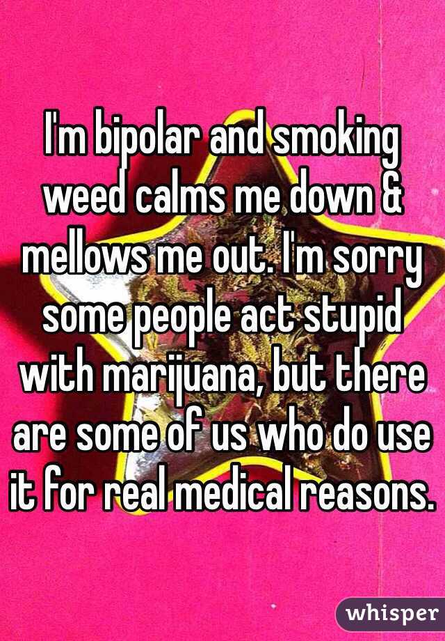 I'm bipolar and smoking weed calms me down & mellows me out. I'm sorry some people act stupid with marijuana, but there are some of us who do use it for real medical reasons.