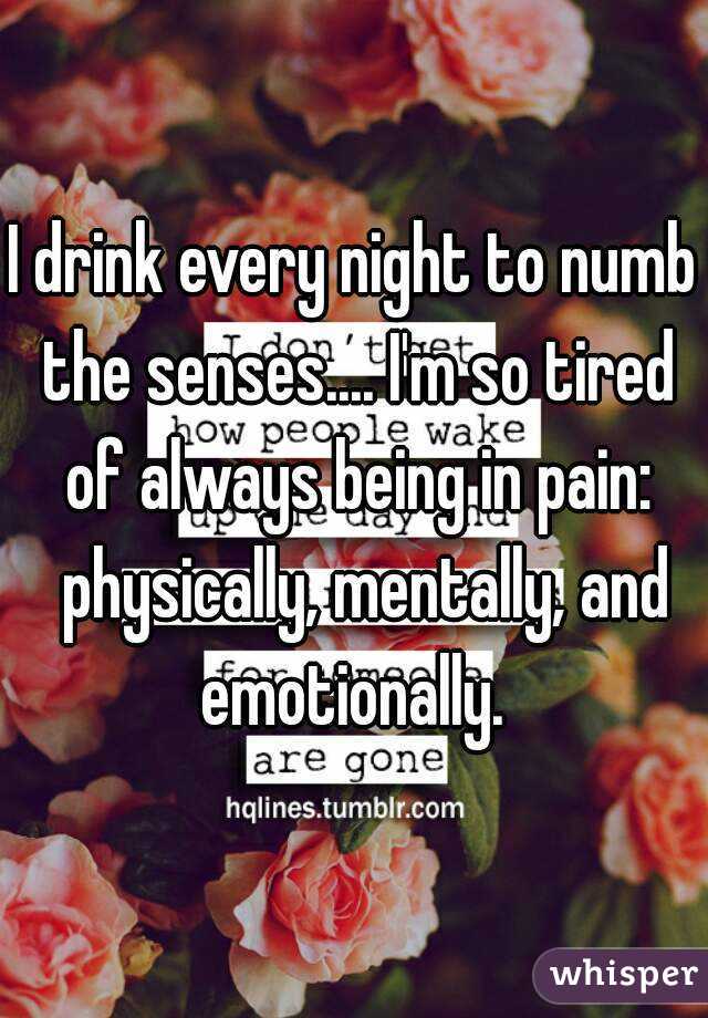 I drink every night to numb the senses.... I'm so tired of always being in pain:
  physically, mentally, and emotionally. 
