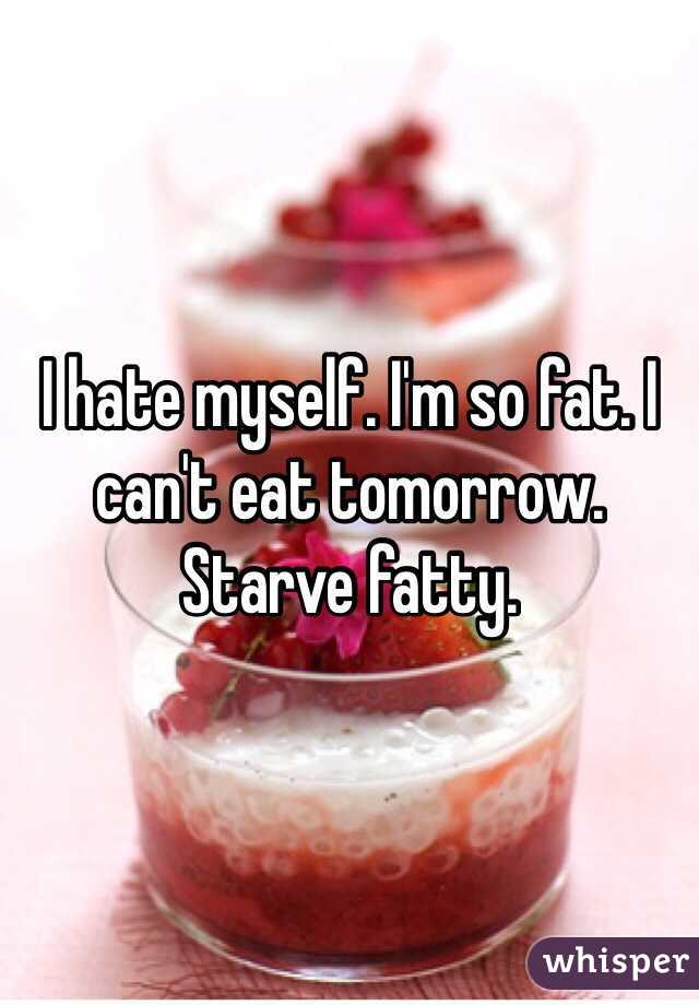 I hate myself. I'm so fat. I can't eat tomorrow. Starve fatty. 