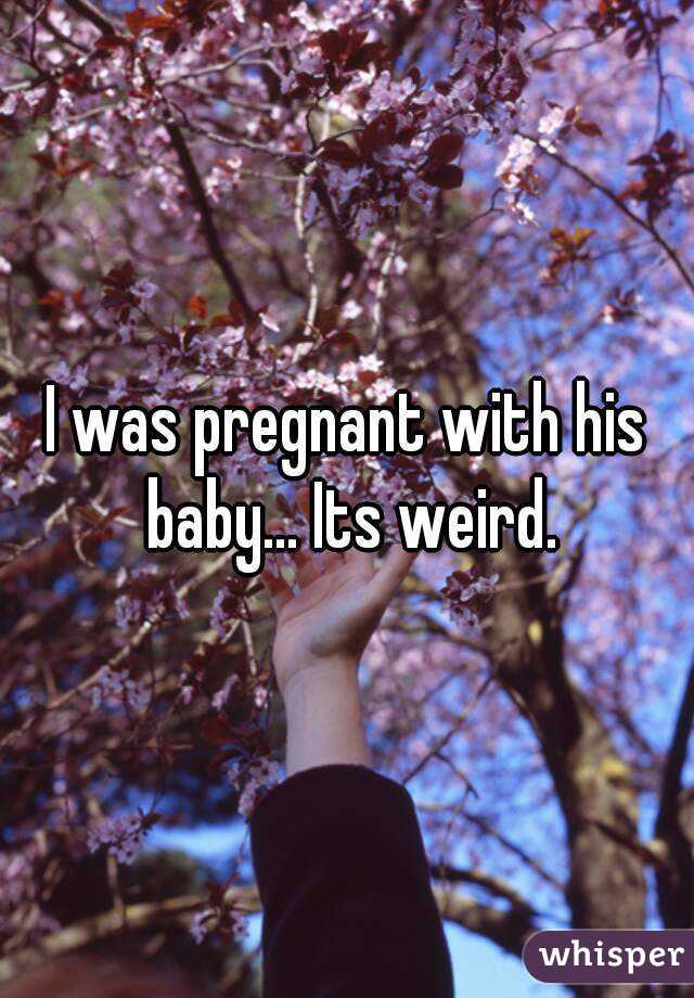 I was pregnant with his baby... Its weird.