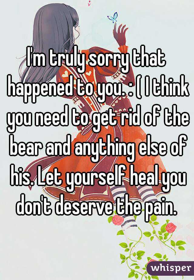 I'm truly sorry that happened to you. : ( I think you need to get rid of the bear and anything else of his. Let yourself heal you don't deserve the pain. 