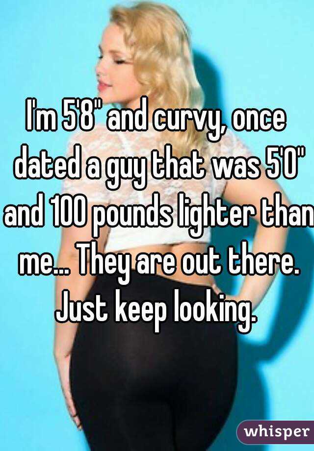I'm 5'8" and curvy, once dated a guy that was 5'0" and 100 pounds lighter than me... They are out there. Just keep looking. 