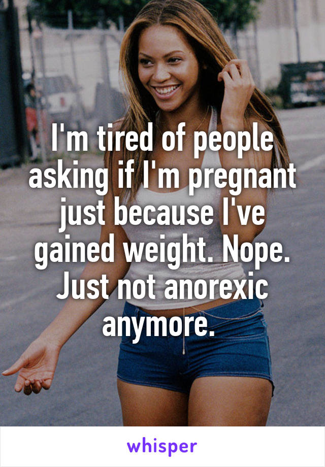 I'm tired of people asking if I'm pregnant just because I've gained weight. Nope. Just not anorexic anymore. 