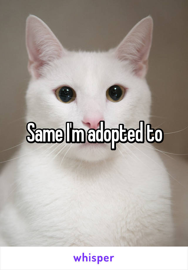 Same I'm adopted to