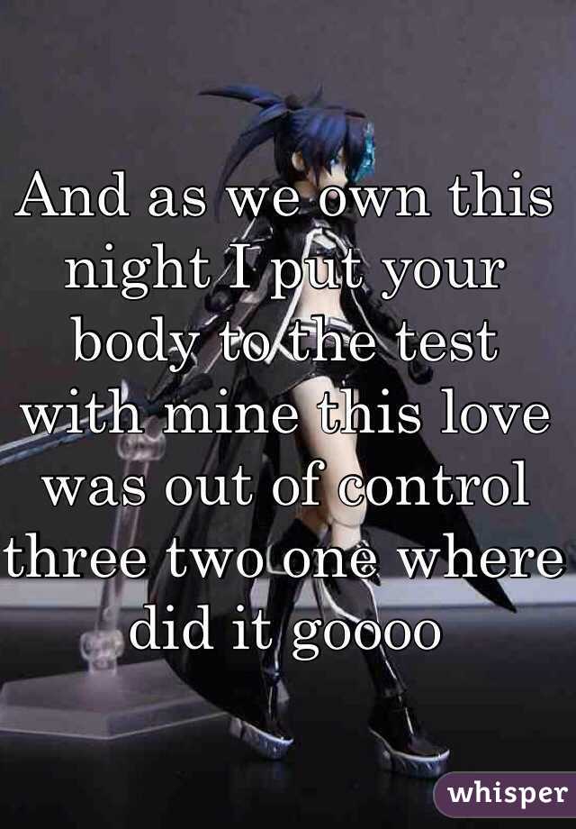 And as we own this night I put your body to the test with mine this love was out of control three two one where did it goooo