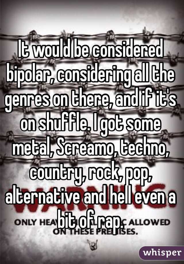 It would be considered bipolar, considering all the genres on there, and if it's on shuffle. I got some metal, Screamo, techno, country, rock, pop, alternative and hell even a bit of rap. 