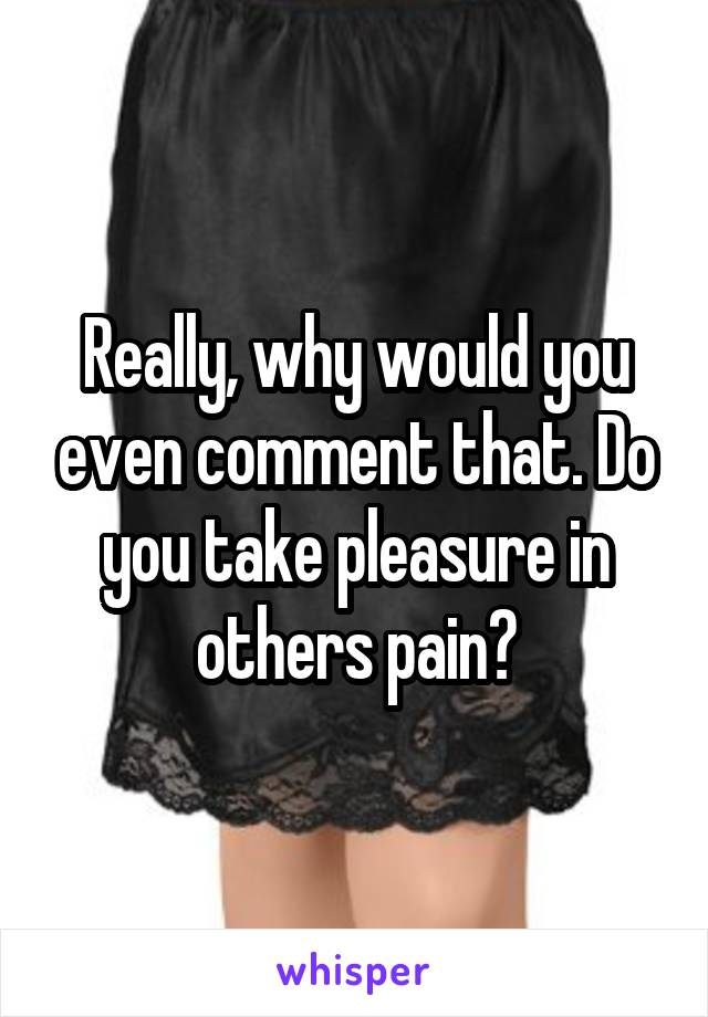 Really, why would you even comment that. Do you take pleasure in others pain?