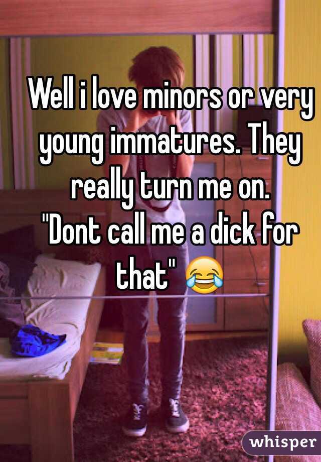Well i love minors or very young immatures. They really turn me on. 
"Dont call me a dick for that" 😂