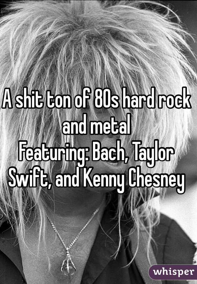 A shit ton of 80s hard rock and metal 
Featuring: Bach, Taylor Swift, and Kenny Chesney