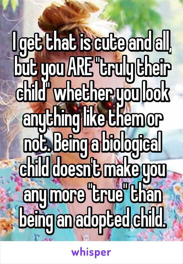I get that is cute and all, but you ARE "truly their child" whether you look anything like them or not. Being a biological child doesn't make you any more "true" than being an adopted child.