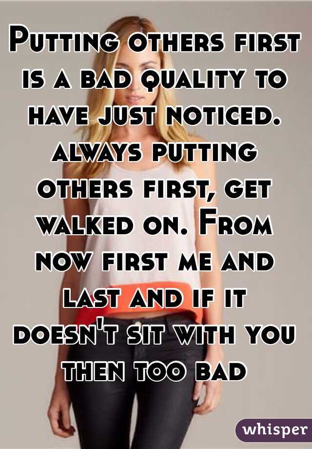 Putting others first is a bad quality to have just noticed. always putting others first, get walked on. From now first me and last and if it doesn't sit with you then too bad 