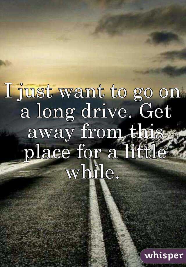 I just want to go on a long drive. Get away from this place for a little while. 
