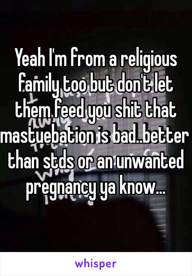 Yeah I'm from a religious family too but don't let them feed you shit that mastuebation is bad..better than stds or an unwanted pregnancy ya know...