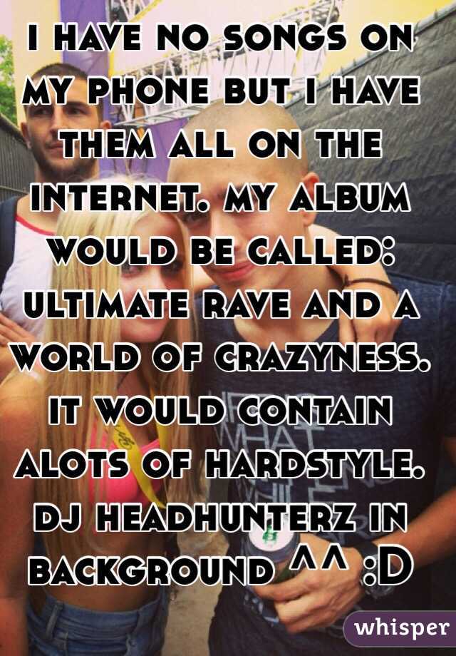i have no songs on my phone but i have them all on the internet. my album would be called: ultimate rave and a world of crazyness.
it would contain alots of hardstyle. dj headhunterz in background ^^ :D 