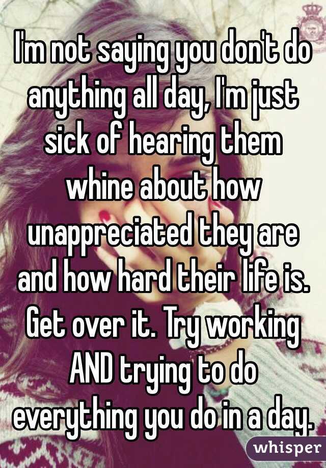 I'm not saying you don't do anything all day, I'm just sick of hearing them whine about how unappreciated they are and how hard their life is. Get over it. Try working AND trying to do everything you do in a day.