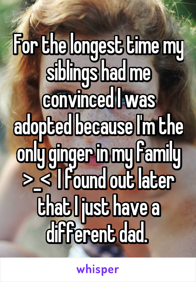 For the longest time my siblings had me convinced I was adopted because I'm the only ginger in my family >_<  I found out later that I just have a different dad. 