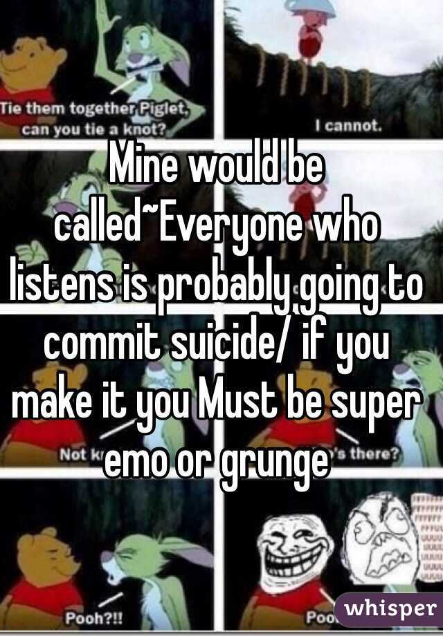 Mine would be called~Everyone who listens is probably going to commit suicide/ if you make it you Must be super emo or grunge 