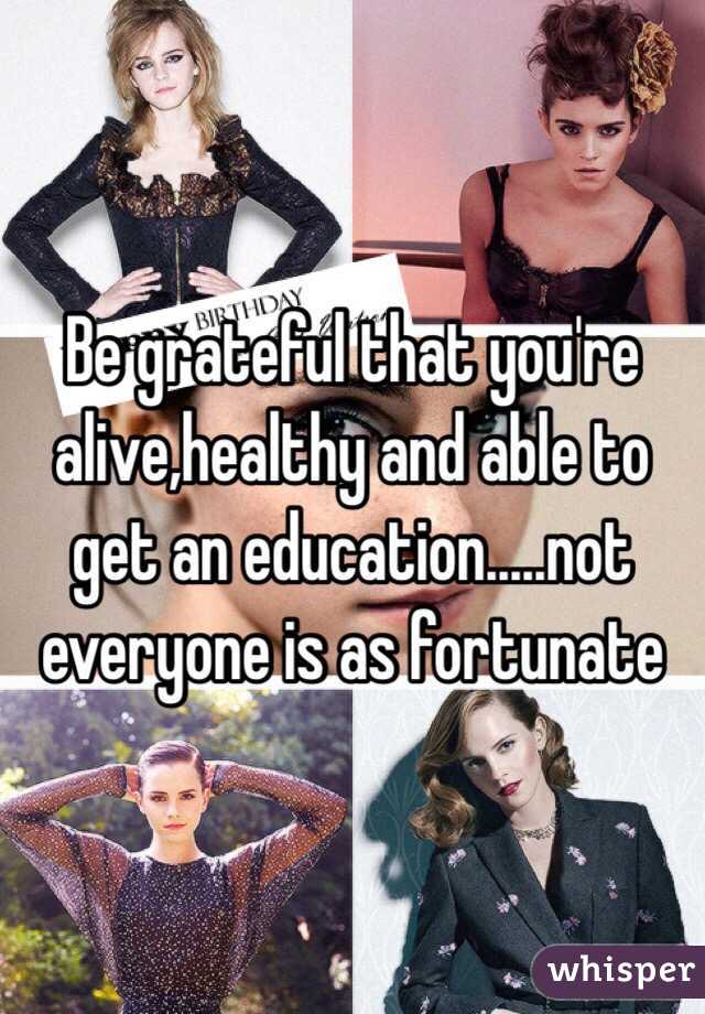 Be grateful that you're alive,healthy and able to get an education.....not everyone is as fortunate