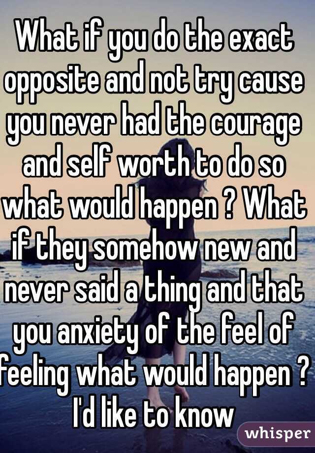 What if you do the exact opposite and not try cause you never had the courage and self worth to do so what would happen ? What if they somehow new and never said a thing and that you anxiety of the feel of feeling what would happen ? I'd like to know  