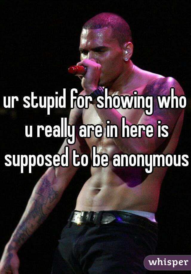 ur stupid for showing who u really are in here is supposed to be anonymous