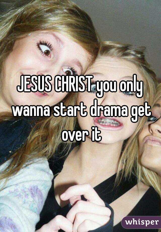 JESUS CHRIST you only wanna start drama get over it