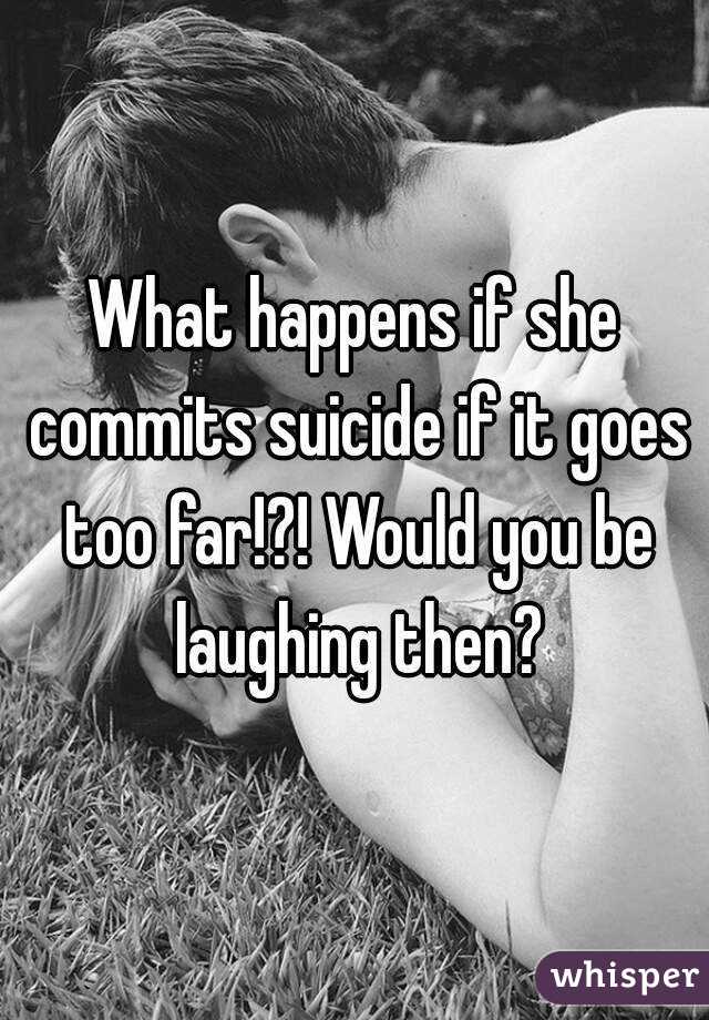 What happens if she commits suicide if it goes too far!?! Would you be laughing then?