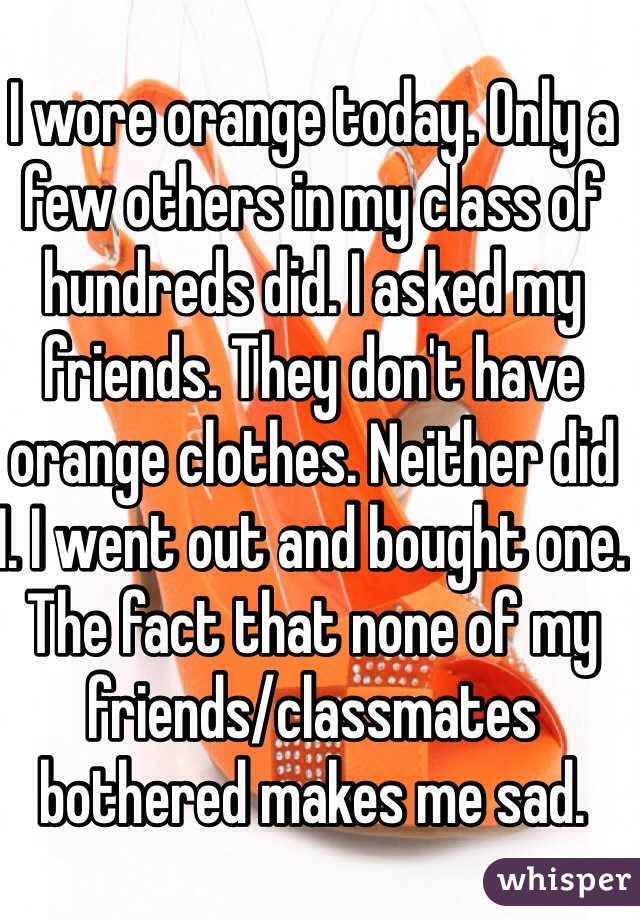 I wore orange today. Only a few others in my class of hundreds did. I asked my friends. They don't have orange clothes. Neither did I. I went out and bought one. The fact that none of my friends/classmates bothered makes me sad.