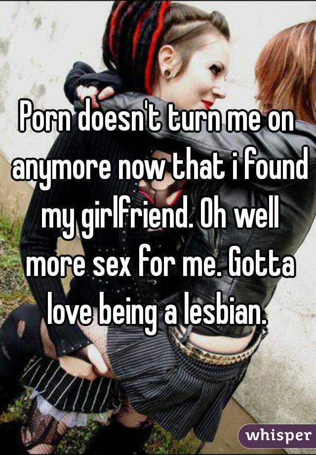Porn doesn't turn me on anymore now that i found my girlfriend. Oh well more sex for me. Gotta love being a lesbian. 