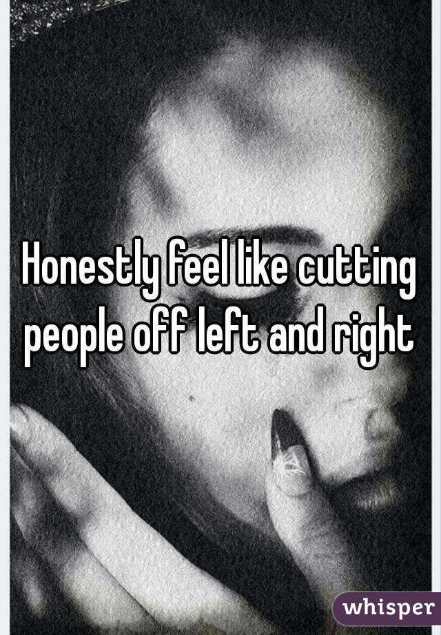 Honestly feel like cutting people off left and right 