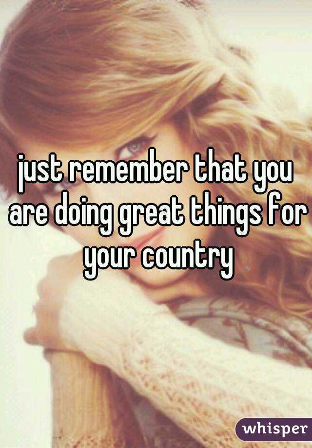 just remember that you are doing great things for your country