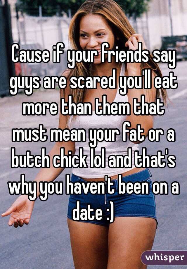 Cause if your friends say guys are scared you'll eat more than them that must mean your fat or a butch chick lol and that's why you haven't been on a date :) 